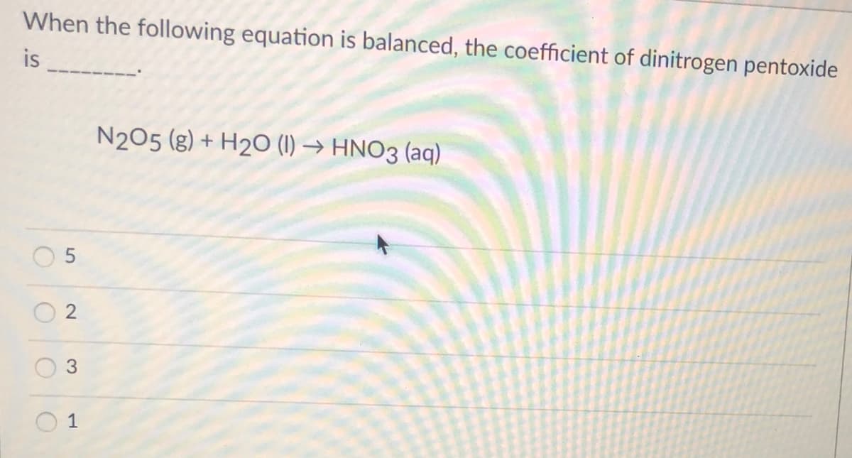 When the following equation is balanced, the coefficient of dinitrogen pentoxide
is
N205 (g) + H2O (1) → HNO3 (aq)
2
1
