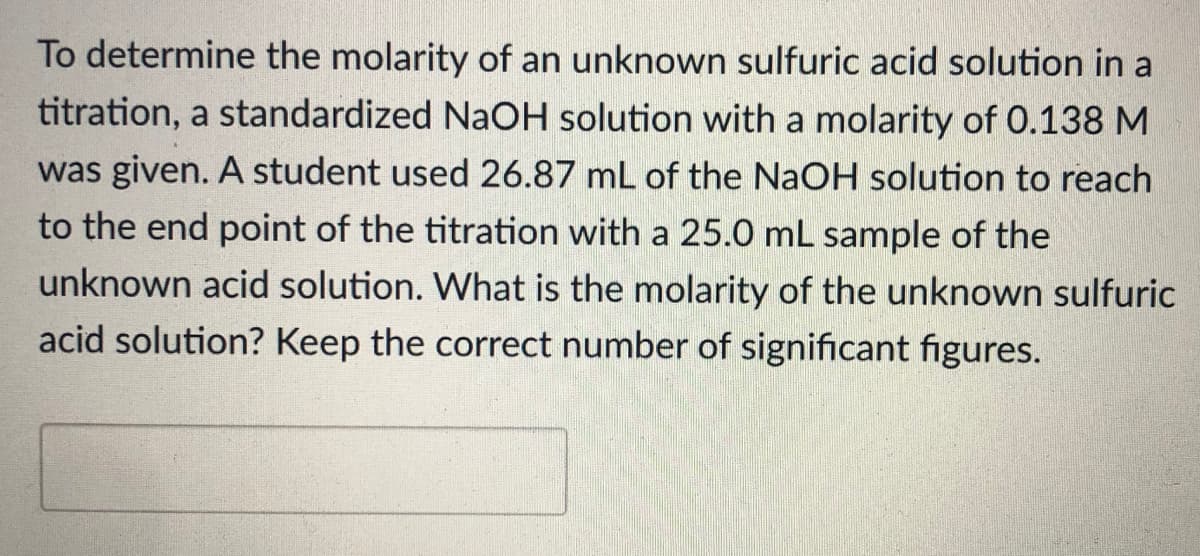 To determine the molarity of an unknown sulfuric acid solution in a
titration, a standardized NaOH solution with a molarity of 0.138 M
was given. A student used 26.87 mL of the NaOH solution to reach
to the end point of the titration with a 25.0 mL sample of the
unknown acid solution. What is the molarity of the unknown sulfuric
acid solution? Keep the correct number of significant figures.
