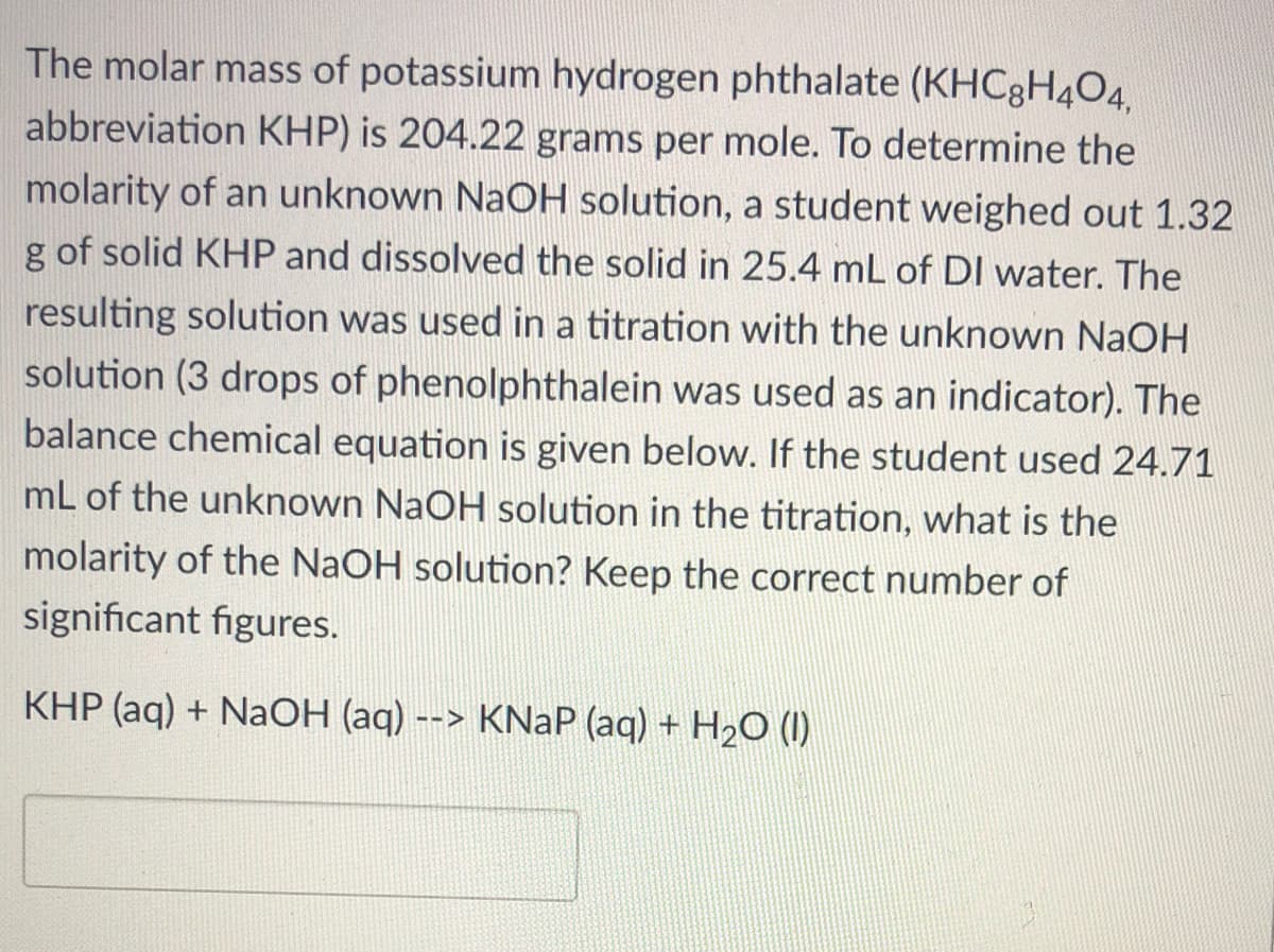 The molar mass of potassium hydrogen phthalate (KHC8H4O4,
abbreviation KHP) is 204.22 grams per mole. To determine the
molarity of an unknown NaOH solution, a student weighed out 1.32
g of solid KHP and dissolved the solid in 25.4 mL of DI water. The
resulting solution was used in a titration with the unknown NaOH
solution (3 drops of phenolphthalein was used as an indicator). The
balance chemical equation is given below. If the student used 24.71
mL of the unknown NaOH solution in the titration, what is the
molarity of the NaOH solution? Keep the correct number of
significant figures.
KHP (aq) + NaOH (aq) --> KNAP (aq) + H2O (I1)
