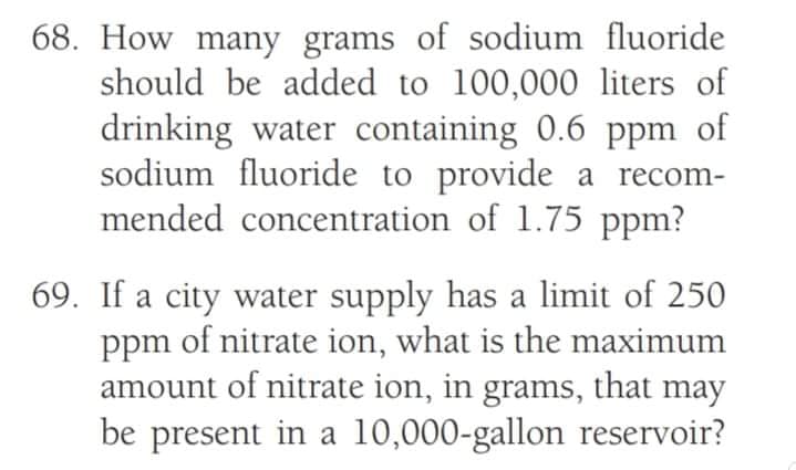 68. How many grams of sodium fluoride
should be added to 100,000 liters of
drinking water containing 0.6 ppm of
sodium fluoride to provide a recom-
mended concentration of 1.75 ppm?
69. If a city water supply has a limit of 250
ppm of nitrate ion, what is the maximum
amount of nitrate ion, in grams, that may
be present in a 10,000-gallon reservoir?
