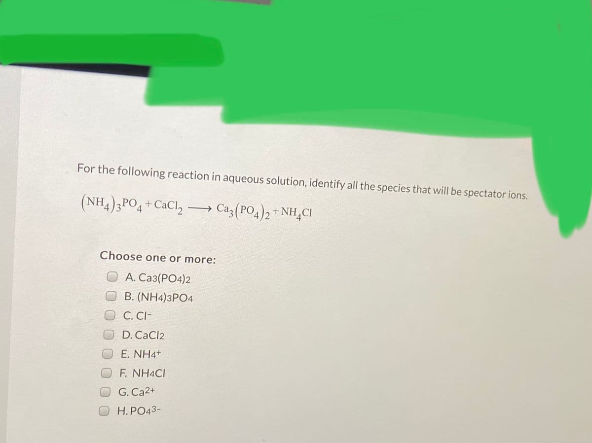 For the following reaction in aqueous solution, identify all the species that will be spectator ions.
(NH4)3PO4
+CaCl2
→ Ca3 (PO4)2+ NH,CI
Choose one or more:
O A. Ca3(PO4)2
B. (NH4)3PO4
C. CI-
D. CaCl2
E. NH4+
F. NH4CI
G. Ca2+
H. PO43-
