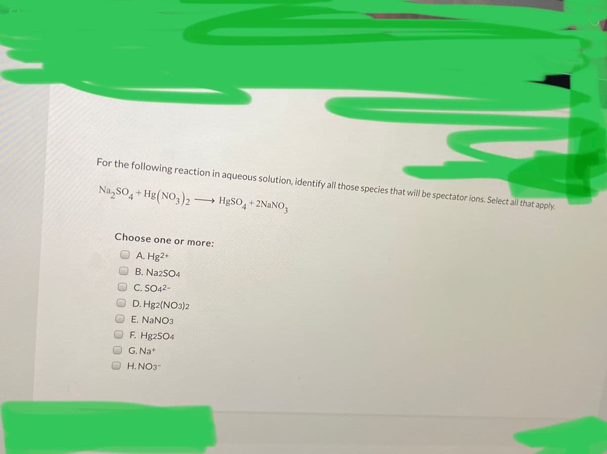 Smartwork
For the following reaction in aqueous solution, identify all those species that will be spectator ions. Select all that apply.
Na,SO4+ Hg(NO3)2 → H&SO4+2NaNO3
Choose one or more:
A. Hg2+
B. Na2SO4
C. SO42-
D. Hg2(NO3)2
E. NANO3
F. Hg2SO4
G. Na+
H.NO3-
