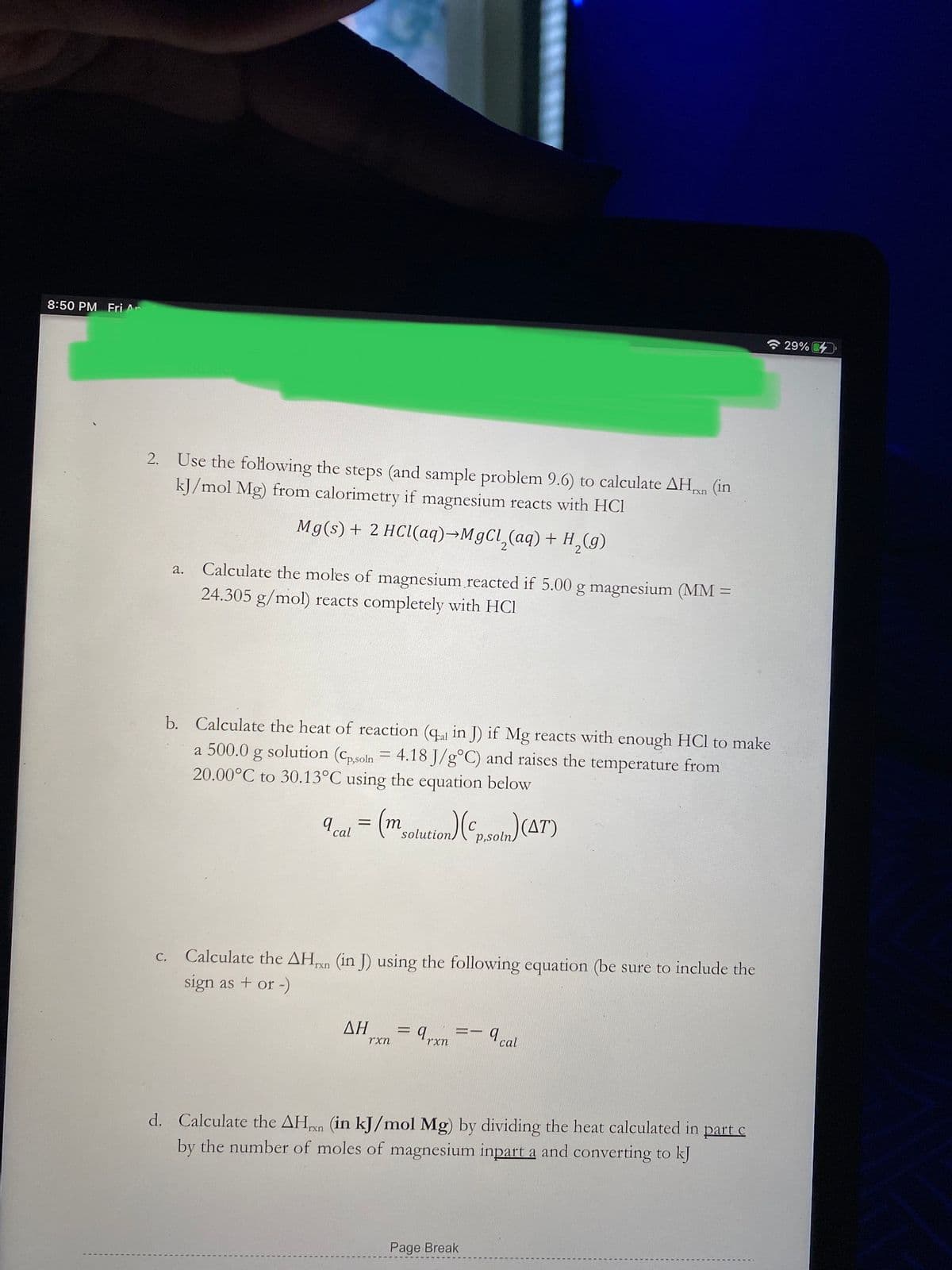 8:50 PM Fri An
令29%
Use the following the steps (and sample problem 9.6) to calculate AHn (in
kJ/mol Mg) from calorimetry if magnesium reacts with HCI
2.
Mg(s)+ 2 HCl(aq)¬M9CL,(aq) + H,(g)
Calculate the moles of magnesium reacted if 5.00 g magnesium (MM =
24.305 g/mol) reacts completely with HCl
a.
b. Calculate the heat of reaction (qa in J) if Mg reacts with enough HCl to make
a 500.0 g solution (cpsoln = 4.18 J/g°C) and raises the temperature from
20.00°C to 30.13°C using the equation below
т
solution
p,soln)
cal
Calculate the AHn (in J) using the following equation (be sure to include the
sign as + or -)
С.
rxn
ΔΗ
9rxn
a cal
rxn
d. Calculate the AHn (in kJ/mol Mg) by dividing the heat calculated in part c
by the number of moles of magnesium inpart a and converting to kJ
Page Break
