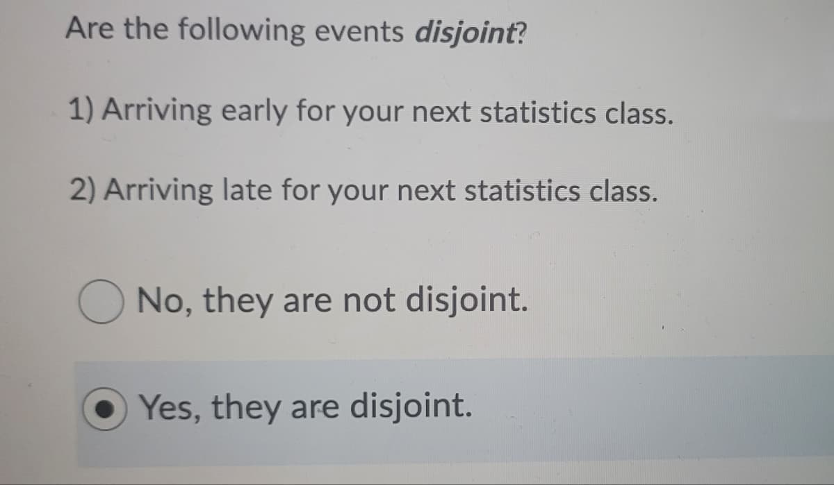 Are the following events disjoint?
1) Arriving early for your next statistics class.
2) Arriving late for your next statistics class.
O No, they are not disjoint.
Yes, they are disjoint.
