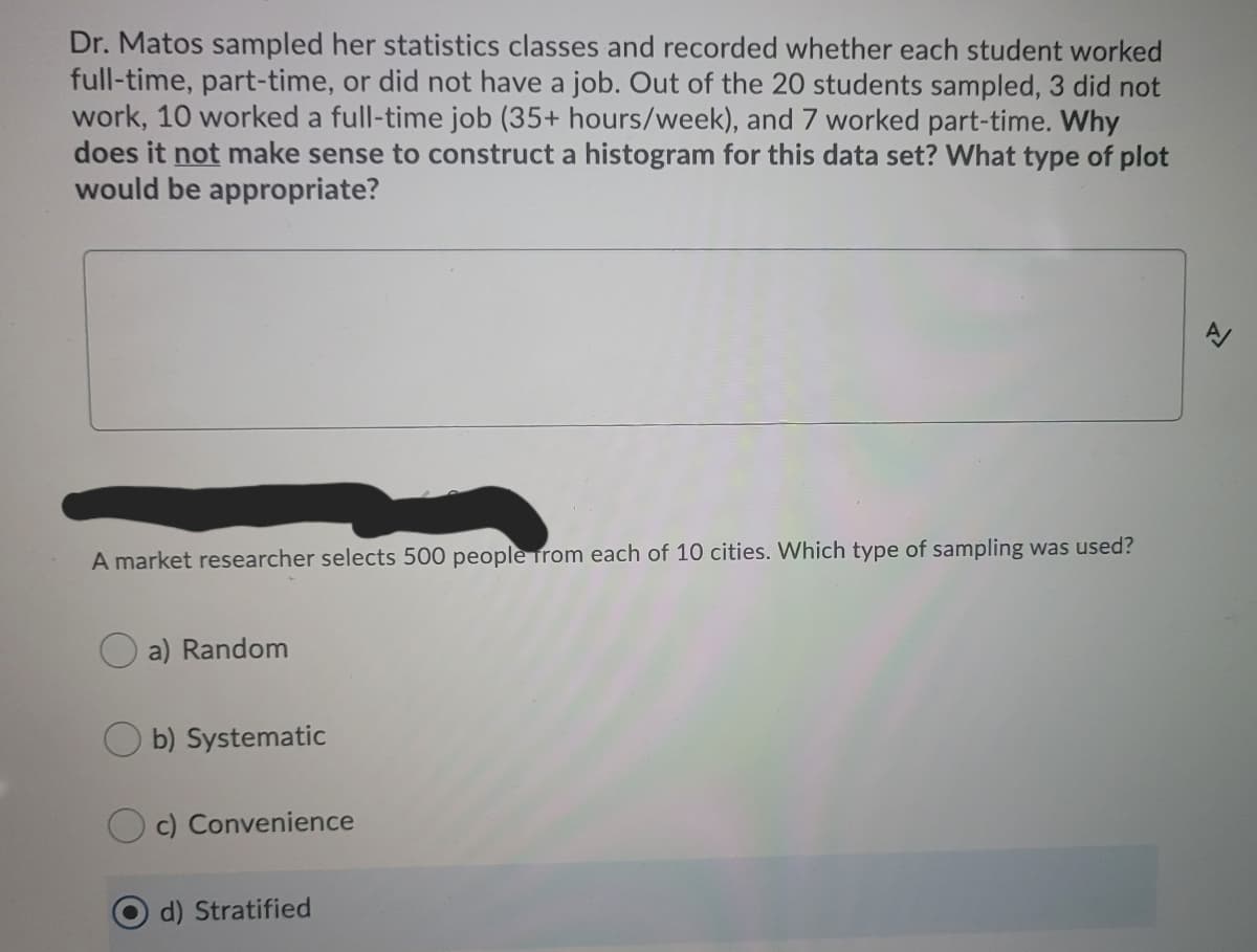 Dr. Matos sampled her statistics classes and recorded whether each student worked
full-time, part-time, or did not have a job. Out of the 20 students sampled, 3 did not
work, 10 worked a full-time job (35+ hours/week), and 7 worked part-time. Why
does it not make sense to construct a histogram for this data set? What type of plot
would be appropriate?
A market researcher selects 500 people from each of 10 cities. Which type of sampling was used?
a) Random
b) Systematic
c) Convenience
d) Stratified
