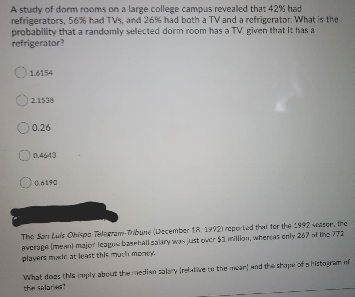 A study of dorm rooms on a large college campus revealed that 42% had
refrigerators, 56% had TVs, and 26% had both a TV and a refrigerator. What is the
probability that a randomly selected dorm room has a TV, given that it has a
refrigerator?
O 1.6154
O 2.1538
0.26
0.4643
O 0.6190
The San Luis Obispo Telegram-Tribune (December 18, 1992) reported that for the 1992 season, the
average (mean) major-league baseball salary was just over $1 million, whereas only 267 of the 772
players made at least this much money.
What does this imply about the median salary (relative to the mean) and the shape of a histogram of
the salaries?
