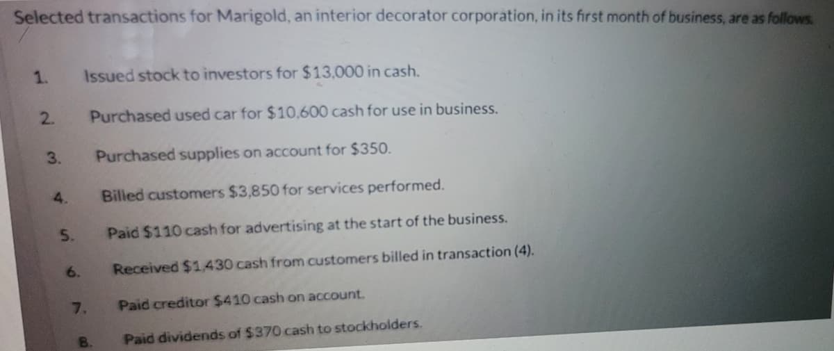 Selected transactions for Marigold, an interior decorator corporation, in its first month of business, are as follows.
1.
Issued stock to investors for $13,000 in cash.
2.
Purchased used car for $10,600 cash for use in business.
3.
Purchased supplies on account for $350.
4.
Billed customers $3,850 for services performed.
5.
Paid $110 cash for advertising at the start of the business.
6.
Received $1.430 cash from customers billed in transaction (4).
7.
Paid creditor $410 cash on account.
8.
Paid dividends of $370 cash to stockholders.
