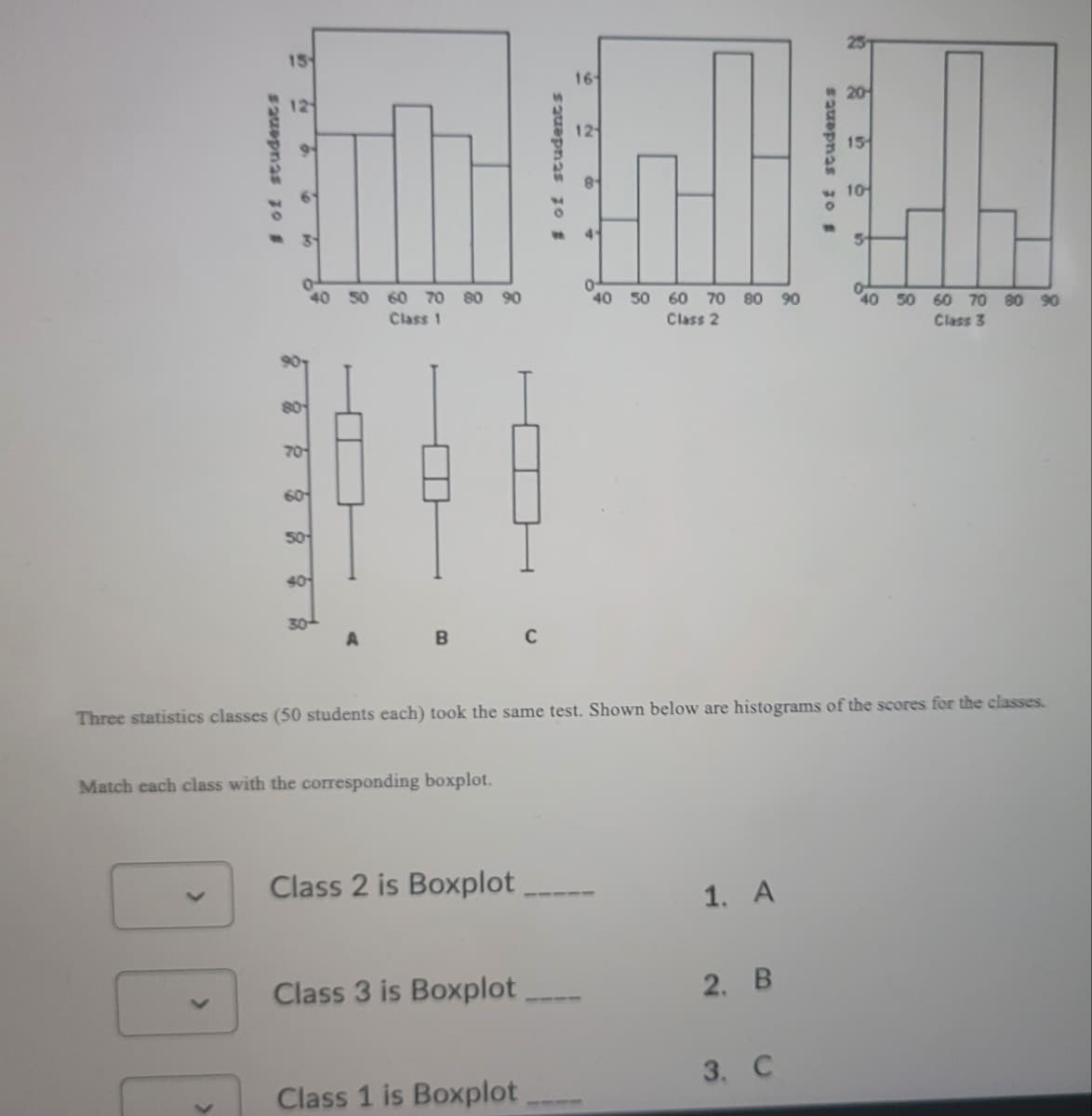 16
12
10
41
40 50 60 70
80 90
40
50 60 70 80 90
40 50 60 70 80 90
Class 1
Class 2
Class 3
80
70
60
50
40
30
B
C
Three statistics classes (50 students each) took the same test. Shown below are histograms of the scores for the classes.
Match each class with the corresponding boxplot.
Class 2 is Boxplot
1. A
Class 3 is Boxplot
2. B
3. C
Class 1 is Boxplot
sauepnas 3o #
# of students
$2uepnas 10 #
