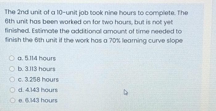 The 2nd unit of a 10-unit job took nine hours to complete. The
6th unit has been worked on for two hours, but is not yet
finished. Estimate the additional amount of time needed to
finish the 6th unit if the work has a 70% learning curve slope
O a. 5.114 hours
O b. 3.113 hours
O c. 3.258 hours
O d. 4.143 hours
O e. 6.143 hours
