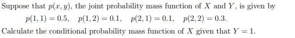 Suppose that p(r, y), the joint probability mass function of X and Y, is given by
p(1, 1) = 0.5, p(1, 2) = 0.1, p(2, 1) = 0.1, p(2, 2) = 0.3.
Calculate the conditional probability mass function of X given that Y = 1.
