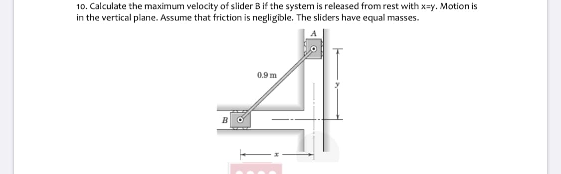 10. Calculate the maximum velocity of slider B if the system is released from rest with x=y. Motion is
in the vertical plane. Assume that friction is negligible. The sliders have equal masses.
0.9 m
B