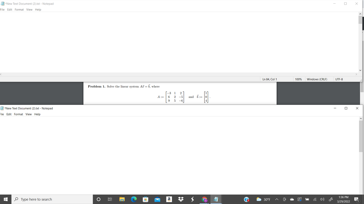 *New Text Document (2).txt - Notepad
File Edit Format View Help
Ln 84, Col 1
100%
Windows (CRLF)
UTF-8
Problem 1. Solve the linear system Ai = b, where
[-3
A :=
1
2
6
2
-5
and 6:= 0
9.
5
-6
*New Text Document (2).txt - Notepad
File Edit Format View Help
1:36 PM
O Type here to search
a
30°F
3/29/2022
(1
