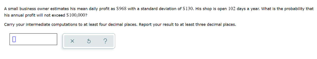 A small business owner estimates his mean daily profit as $968 with a standard deviation of $130. His shop is open 102 days a year. What is the probability that
his annual profit will not exceed $100,000?
Carry your intermediate computations to at least four decimal places. Report your result to at least three decimal places.
