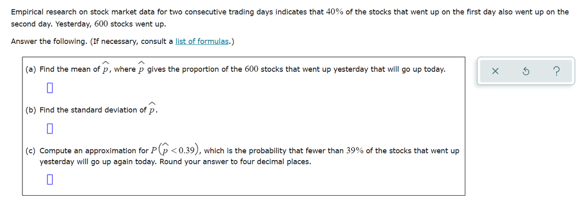 Empirical research on stock market data for two consecutive trading days indicates that 40% of the stocks that went up on the first day also went up on the
second day. Yesterday, 600 stocks went up.
Answer the following. (If necessary, consult a list of formulas.)
(a) Find the mean of p, where p gives the proportion of the 600 stocks that went up yesterday that will go up today.
?
(b) Find the standard deviation of p.
(c) Compute an approximation for P(p <0.39), which is the probability that fewer than 39% of the stocks that went up
yesterday will go up again today. Round your answer to four decimal places.
