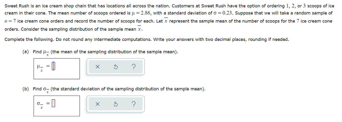 Sweet Rush is an ice cream shop chain that has locations all across the nation. Customers at Sweet Rush have the option of ordering 1, 2, or 3 scoops of ice
cream in their cone. The mean number of scoops ordered is u = 2.86, with a standard deviation of o = 0.23. Suppose that we will take a random sample of
n=7 ice cream cone orders and record the number of scoops for each. Let x represent the sample mean of the number of scoops for the 7 ice cream cone
orders. Consider the sampling distribution of the sample mean x.
Complete the following. Do not round any intermediate computations. Write your answers with two decimal places, rounding if needed.
(a) Find u- (the mean of the sampling distribution of the sample mean).
H- = ||
(b) Find o- (the standard deviation of the sampling distribution of the sample mean).
=0
?
