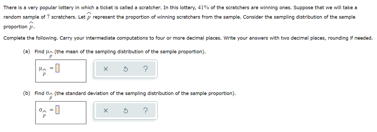 There is a very popular lottery in which a ticket is called a scratcher. In this lottery, 41% of the scratchers are winning ones. Suppose that we will take a
random sample of 7 scratchers. Let p represent the proportion of winning scratchers from the sample. Consider the sampling distribution of the sample
proportion p.
Complete the following. Carry your intermediate computations to four or more decimal places. Write your answers with two decimal places, rounding if needed.
(a) Find HA (the mean of the sampling distribution of the sample proportion).
(b) Find on (the standard deviation of the sampling distribution of the sample proportion).
O
O
