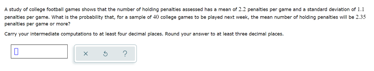 A study of college football games shows that the number of holding penalties assessed has a mean of 2.2 penalties per game and a standard deviation of 1.1
penalties per game. What is the probability that, for a sample of 40 college games to be played next week, the mean number of holding penalties will be 2.35
penalties per game or more?
Carry your intermediate computations to at least four decimal places. Round your answer to at least three decimal places.
