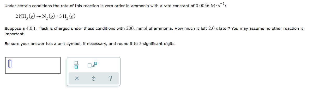 Under certain conditions the rate of this reaction is zero order in ammonia with a rate constant of 0.0056 M ·s ':
2 NH, (g) → N, (g) + 3 H, (g)
Suppose a 4.0 L flask is charged under these conditions with 200. mmol of ammonia. How much is left 2.0 s later? You may assume no other reaction is
important.
Be sure your answer has a unit symbol, if necessary, and round it to 2 significant digits.
x10
?
