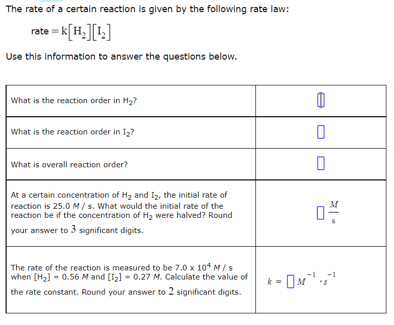 The rate of a certain reaction is given by the following rate law:
rate = k[H.][1]
Use this information to answer the questions below.
What is the reaction order in H2?
What is the reaction order in I2?
What is overall reaction order?
At a certain concentration of H2 and I2, the initial rate of
reaction is 25.0 M / s. What would the initial rate of the
reaction be if the concentration of H2 were halved? Round
M
your answer to 3 significant digits.
The rate of the reaction is measured to be 7.0 x 104 M/ s
when [H2] = 0.56 M and [I2] = 0.27 M. Calculate the value of
-1
-1
k = DM
the rate constant. Round your answer to 2 significant digits.

