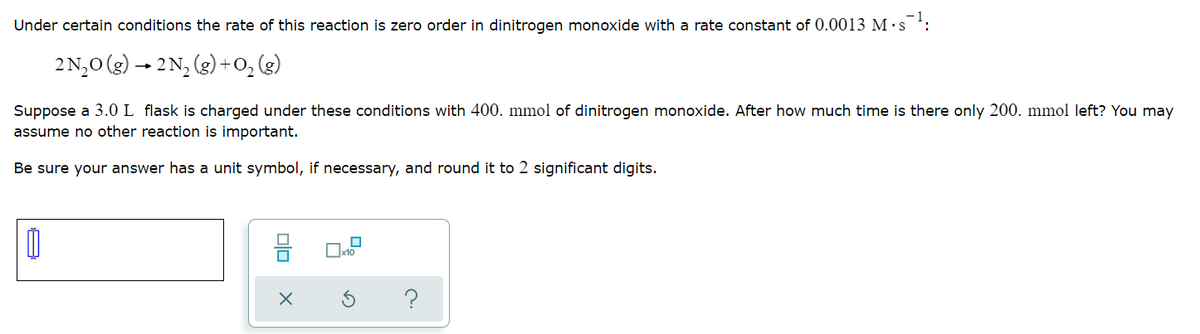 Under certain conditions the rate of this reaction is zero order in dinitrogen monoxide with a rate constant of 0.0013 M ·s :
2N,0 (g) → 2N, (g) +0, (3)
Suppose a 3.0 L flask is charged under these conditions with 400. mmol of dinitrogen monoxide. After how much time is there only 200. mmol left? You may
assume no other reaction is important.
Be sure your answer has a unit symbol, if necessary, and round it to 2 significant digits.
믐
