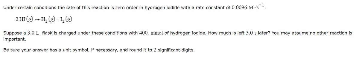 Under certain conditions the rate of this reaction is zero order in hydrogen iodide with a rate constant of 0.0096 M •s *:
2 HI (g) – H, (g) + I,(3)
Suppose a 3.0 L flask is charged under these conditions with 400. mmol of hydrogen iodide. How much is left 3.0 s later? You may assume no other reaction is
important.
Be sure your answer has a unit symbol, if necessary, and round it to 2 significant digits.

