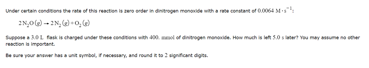 Under certain conditions the rate of this reaction
zero order in dinitrogen monoxide with a rate constant of 0.0064 M · s:
2N,0 (g) – 2N, (g) +0, (g)
Suppose a 3.0 L flask is charged under these conditions with 400. mmol of dinitrogen monoxide. How much is left 5.0 s later? You may assume no other
reaction is important.
Be sure your answer has a unit symbol, if necessary, and round it to 2 significant digits.

