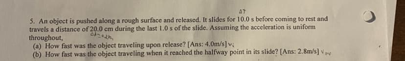 AT
5. An object is pushed along a rough surface and released. It slides for 10.0 s before coming to rest and
travels a distance of 20.0 cm during the last 1.0 s of the slide. Assuming the acceleration is uniform
throughout,
(a) How fast was the object traveling upon release? [Ans: 4.0m/s] v;
(b) How fast was the object traveling when it reached the halfway point in its slide? [Ans: 2.8m/s] V
