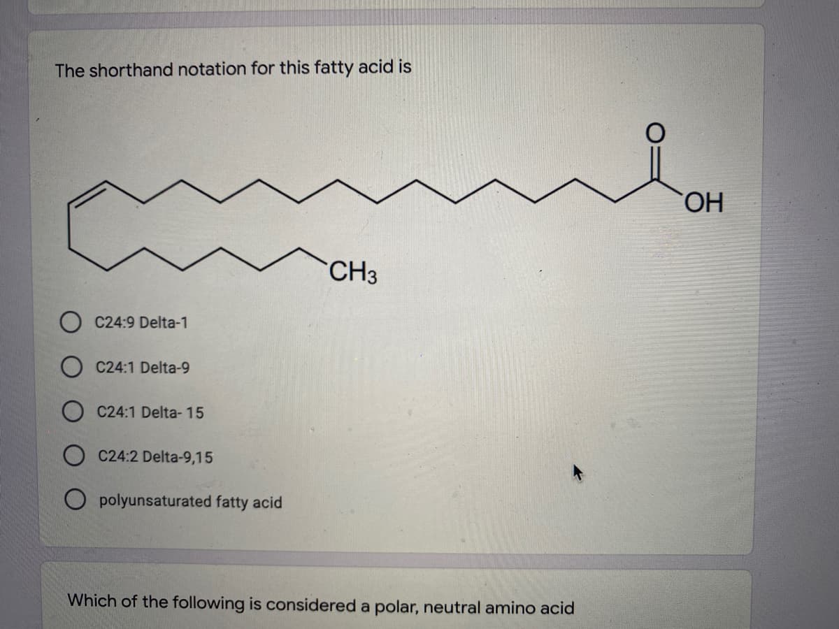 The shorthand notation for this fatty acid is
HO,
CH3
O C24:9 Delta-1
C24:1 Delta-9
C24:1 Delta- 15
C24:2 Delta-9,15
O polyunsaturated fatty acid
Which of the following is considered a polar, neutral amino acid
