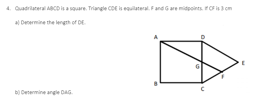 4. Quadrilateral ABCD is a square. Triangle CDE is equilateral. F and G are midpoints. If CF is 3 cm
a) Determine the length of DE.
A
D
E
G
B
C
b) Determine angle DAG.
