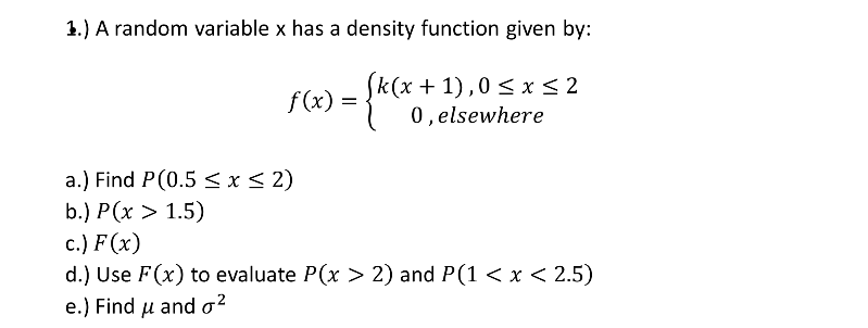 1.) A random variable x has a density function given by:
(k(x + 1),0 < x< 2
0, elsewhere
f(x) =
a.) Find P(0.5 < x< 2)
b.) P(x > 1.5)
c.) F (x)
d.) Use F(x) to evaluate P(x > 2) and P(1 < x < 2.5)
e.) Find u and o?
