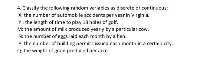 4. Classify the following random variables as discrete or continuous:
X: the number of automobile accidents per year in Virginia.
Y: the length of time to play 18 holes of golf.
M: the amount of milk produced yearly by a particular cow.
N: the number of eggs laid each month by a hen.
P: the number of building permits issued each month in a certain city.
Q: the weight of grain produced per acre.
