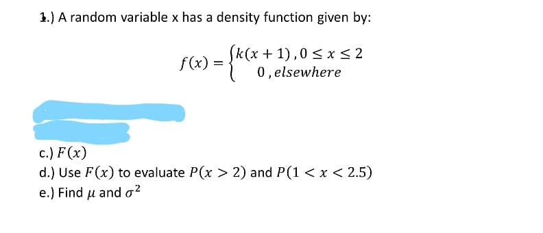 1.) A random variable x has a density function given by:
(k(x + 1),0 < x< 2
0, elsewhere
f (x) =
c.) F (x)
d.) Use F(x) to evaluate P(x > 2) and P(1 < x < 2.5)
e.) Find u and o2

