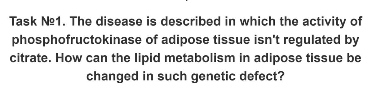 Task Nº1. The disease is described in which the activity of
phosphofructokinase of adipose tissue isn't regulated by
citrate. How can the lipid metabolism in adipose tissue be
changed in such genetic defect?