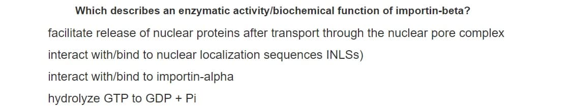 Which describes an enzymatic activity/biochemical function of importin-beta?
facilitate release of nuclear proteins after transport through the nuclear pore complex
interact with/bind to nuclear localization sequences INLSS)
interact with/bind to importin-alpha
hydrolyze GTP to GDP + Pi