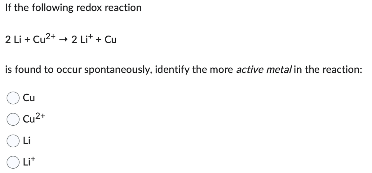 If the following redox reaction
2 Li + Cu²+ → 2 Li+ + Cu
is found to occur spontaneously, identify the more active metal in the reaction:
Cu
Cu²+
Li
Li+