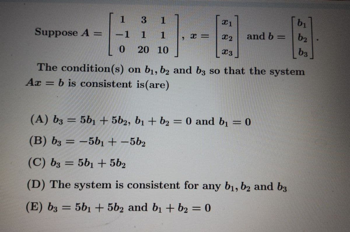 1
3
1
b1
-1 1
and b =
b2
%3D
Suppose A =
1
x2
0 20 10
b3
x3
The condition(s) on b1, b2 and b3 so that the system
b is consistent is(are)
Ax
%3D
(A) b3 = 5b1 + 5b2, b1 + b2 = 0 and b1 = 0
(B) b3 = -5b1 + –5b2
%3D
(C) bz = 5b1 + 5b2
(D) The system is consistent for any b1, b2 and b3
%3D
(E) b3 = 5b1 + 5b2 and b1 + b2 = 0
%3D
