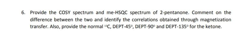 6. Provide the COSY spectrum and me-HSQC spectrum of 2-pentanone. Comment on the
difference between the two and identify the correlations obtained through magnetization
transfer. Also, provide the normal "C, DEPT-45°, DEPT-90° and DEPT-135° for the ketone.
