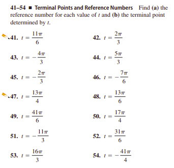41-54 - Terminal Points and Reference Numbers Find (a) the
reference number for each value of t and (b) the terminal point
determined by t.
41. 1 =
6
42. I =
3
43. 1 =
3
44. 1 =
3
45. 1= -
3
46. 1 =
6.
13т
47. 1 =
4
13т
48.
6
417
49. 1=
6.
17
50. 1 =
4
317
51. 1 =
3
52.
6
16
53. 1 =
3
417
54. 1 =
4
