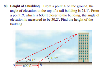 80. Height of a Building From a point A on the ground, the
angle of elevation to the top of a tall building is 24.1°. From
a point B, which is 600 ft closer to the building, the angle of
elevation is measured to be 30.2°. Find the height of the
building.
30.2°
24.19
A-600 ftB
