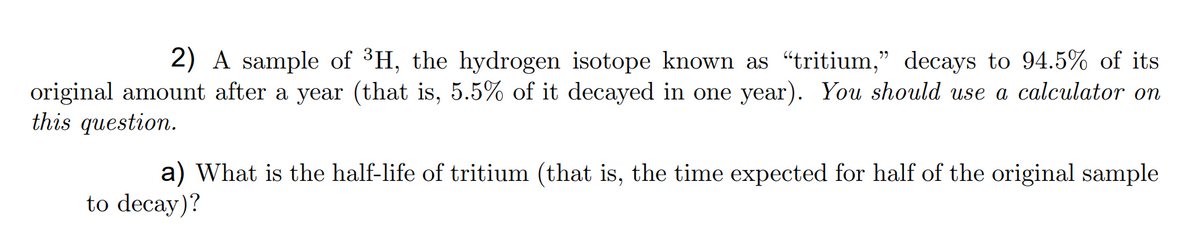 2) A sample of ³H, the hydrogen isotope known as "tritium," decays to 94.5% of its
original amount after a year (that is, 5.5% of it decayed in one year). You should use a calculator on
this question.
a) What is the half-life of tritium (that is, the time expected for half of the original sample
to decay)?
