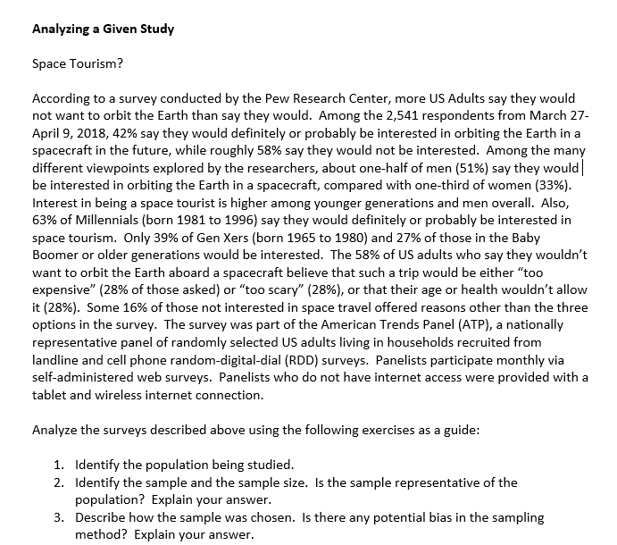 Analyzing a Given Study
Space Tourism?
According to a survey conducted by the Pew Research Center, more US Adults say they would
not want to orbit the Earth than say they would. Among the 2,541 respondents from March 27-
April 9, 2018, 42% say they would definitely or probably be interested in orbiting the Earth in a
spacecraft in the future, while roughly 58% say they would not be interested. Among the many
different viewpoints explored by the researchers, about one-half of men (51%) say they would|
be interested in orbiting the Earth in a spacecraft, compared with one-third of women (33%).
Interest in being a space tourist is higher among younger generations and men overall. Also,
63% of Millennials (born 1981 to 1996) say they would definitely or probably be interested in
space tourism. Only 39% of Gen Xers (born 1965 to 1980) and 27% of those in the Baby
Boomer or older generations would be interested. The 58% of US adults who say they wouldn't
want to orbit the Earth aboard a spacecraft believe that such a trip would be either "too
expensive" (28% of those asked) or "too scary" (28%), or that their age or health wouldn't allow
it (28%). Some 16% of those not interested in space travel offered reasons other than the three
options in the survey. The survey was part of the American Trends Panel (ATP), a nationally
representative panel of randomly selected US adults living in households recruited from
landline and cell phone random-digital-dial (RDD) surveys. Panelists participate monthly via
self-administered web surveys. Panelists who do not have internet access were provided with a
tablet and wireless internet connection.
Analyze the surveys described above using the following exercises as a guide:
1. Identify the population being studied.
2. Identify the sample and the sample size. Is the sample representative of the
population? Explain your answer.
3. Describe how the sample was chosen. Is there any potential bias in the sampling
method? Explain your answer.
