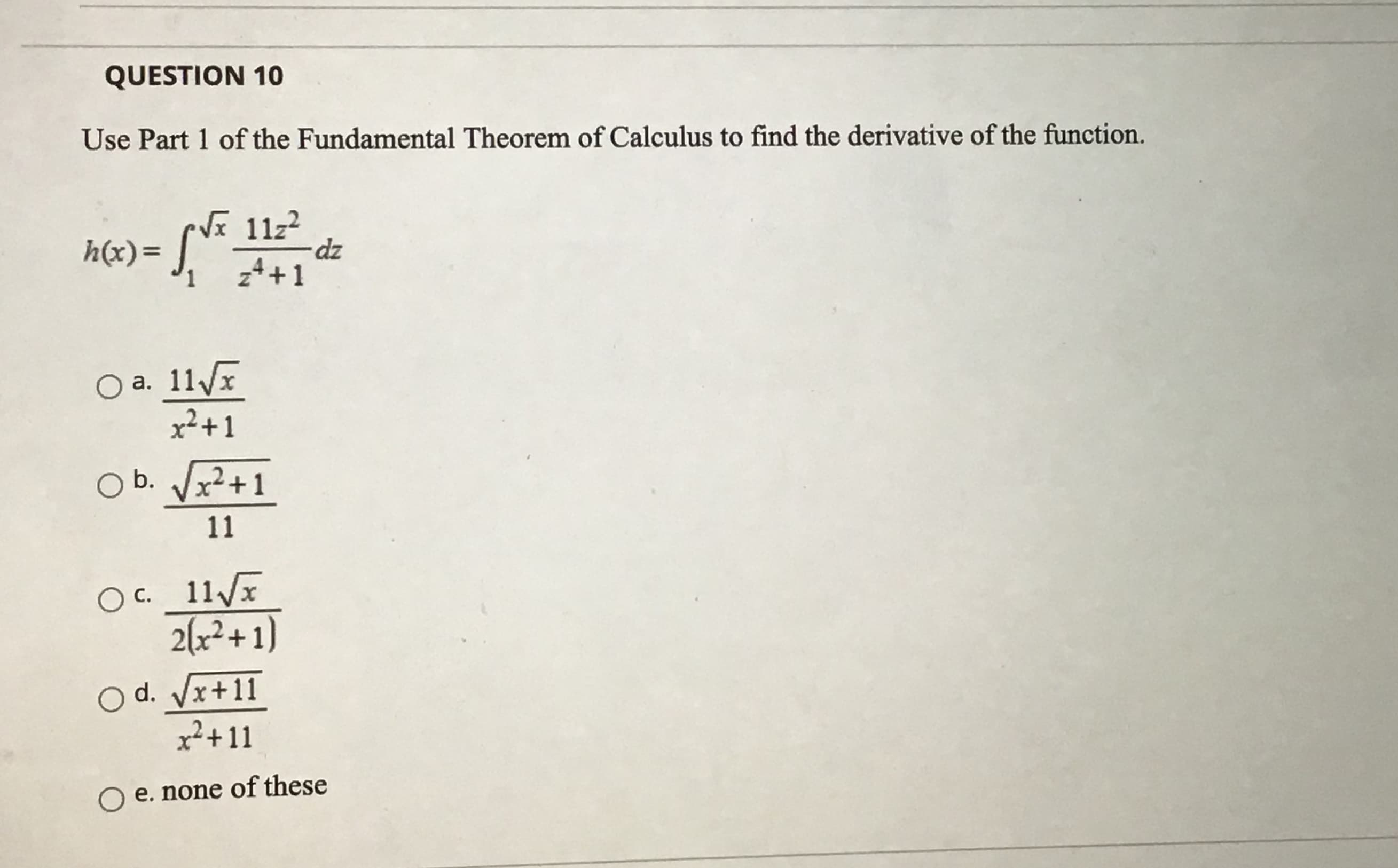 Use Part 1 of the Fundamental Theorem of Calculus to find the derivative of the function.
h(x)= ].
Vã 11z2
dz
z4+1
1.
O a. 11
x²+1
а.
O b. Vx?+1
11
O c._11/x
2(x²+ 1)
O d. Vx+11
x²+11
e. none of these
