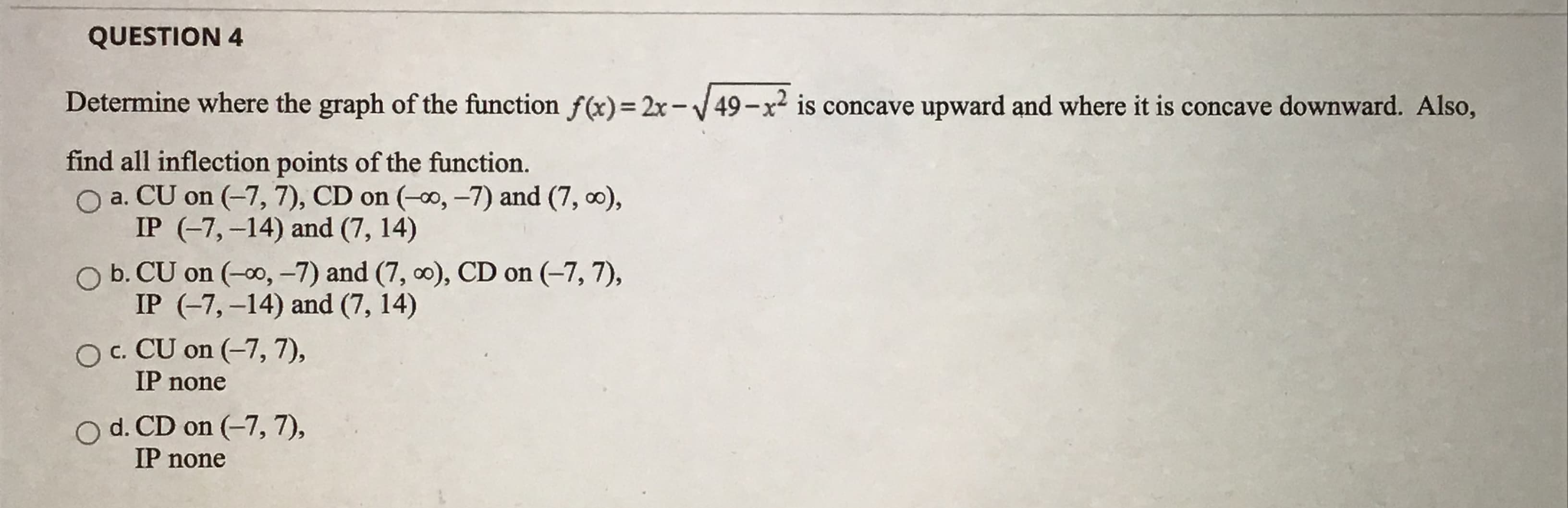 Determine where the graph of the function f(x)= 2x-V49-x is concave upward and where it is concave downward. Also,
find all inflection points of the function.
O a. CU on (-7, 7), CD on (-o, -7) and (7, 0),
IP (-7,-14) and (7, 14)
O b. CU on (-0, -7) and (7, 0), CD on (-7, 7),
IP (-7,-14) and (7, 14)
O c. CU on (-7, 7),
IP none
O d. CD on (-7, 7),
IP none
