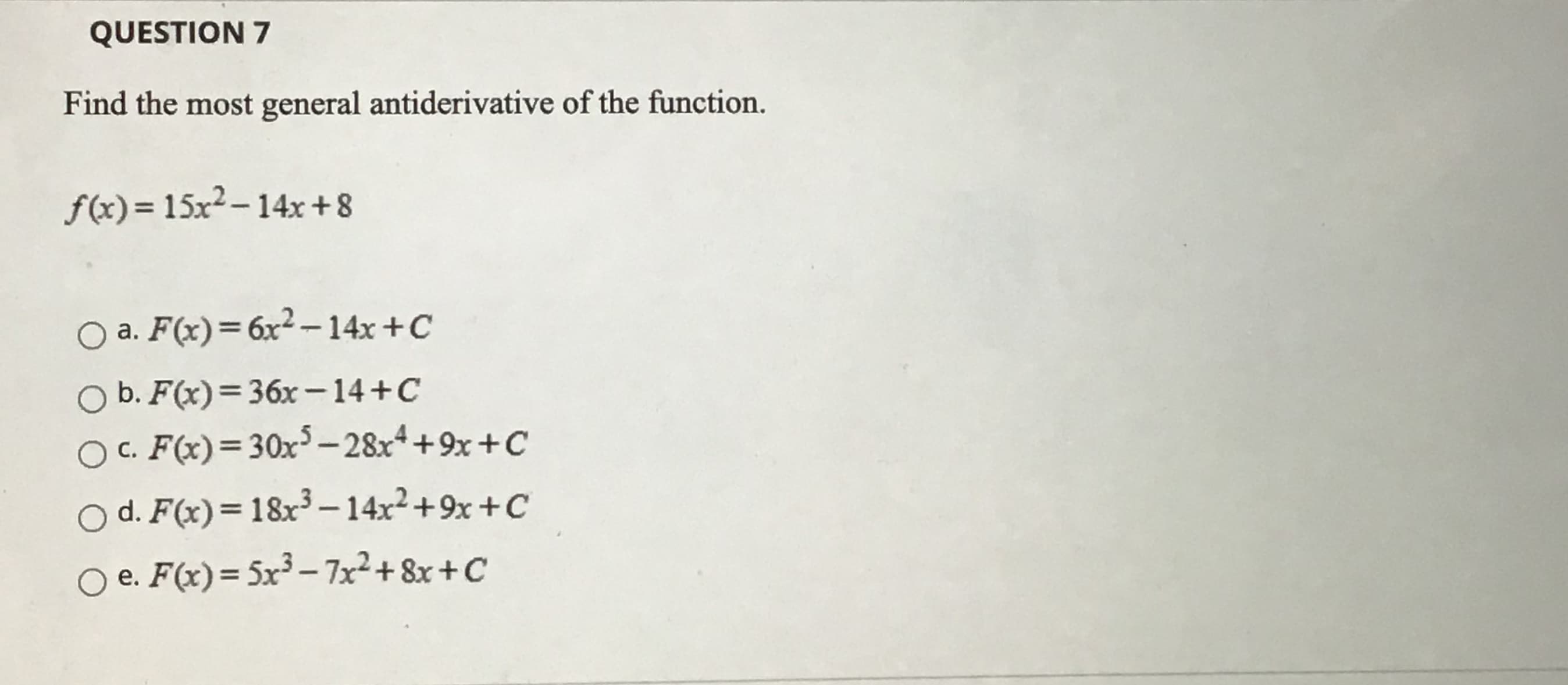 Find the most general antiderivative of the function.
f(x) = 15x²-14x+8
O a. F(x)=6x²– 14x +C
b. F(x)=36x-14+C
O . F(x)=30x³ – 28x*+9x +C
O d. F(x)=18x³ – 14x²+9x +C
O e. F(x)= Sx³ – 7x²+ 8x +C
