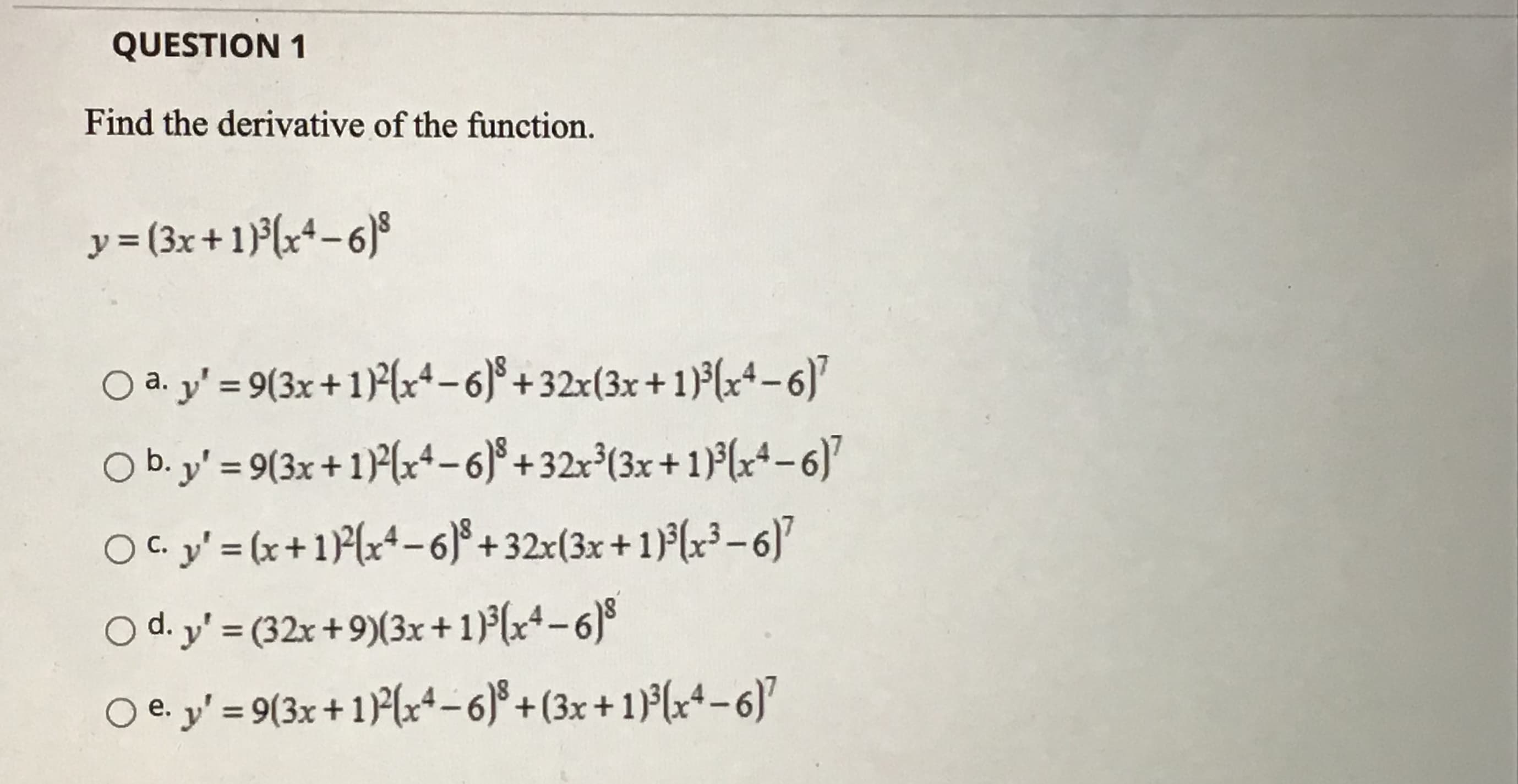 Find the derivative of the function.
y = (3x+1)(x*-6)s
O a. y' = 9(3x+1)2(x+-6)°+32x(3x+1}³(x4-6)
а.
%3D
O b. y' = 9(3x+1)²(x+-6)° + 32x³(3x+1)°(x+ 6)"
O C. y' = (x +1)P(x*-6)° + 32x(3x+1)³(x³-6)"
С.
O d. y' = (32x +9)(3x+ 1)(x*-6)%
O e. y' = 9(3x+1)P(x+-6)° + (3x +1)³(x+-6)'
е.
