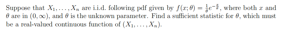 Suppose that X1,..., X, are i.i.d. following pdf given by f(x; 0) = ¿e¯%, where both x and
O are in (0, o), and 0 is the unknown parameter. Find a sufficient statistic for 0, which must
be a real-valued continuous function of (X1, . .. , Xn).
