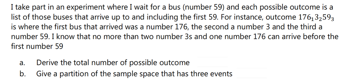 I take part in an experiment where I wait for a bus (number 59) and each possible outcome is a
list of those buses that arrive up to and including the first 59. For instance, outcome 176,32593
is where the first bus that arrived was a number 176, the second a number 3 and the third a
number 59. I know that no more than two number 3s and one number 176 can arrive before the
first number 59
Derive the total number of possible outcome
Give a partition of the sample space that has three events
а.
b.
