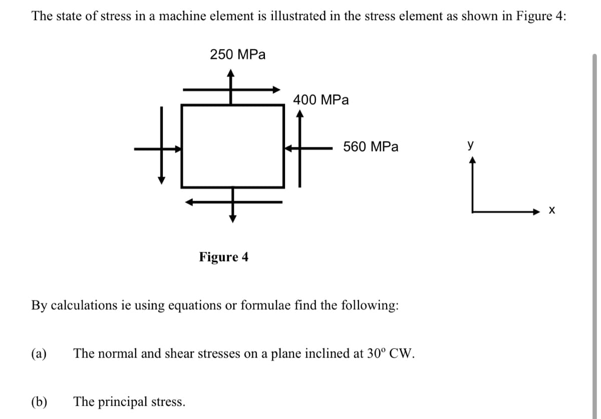 The state of stress in a machine element is illustrated in the stress element as shown in Figure 4:
(a)
(b)
250 MPa
Figure 4
By calculations ie using equations or formulae find the following:
The principal stress.
400 MPa
560 MPa
The normal and shear stresses on a plane inclined at 30° CW.
L.