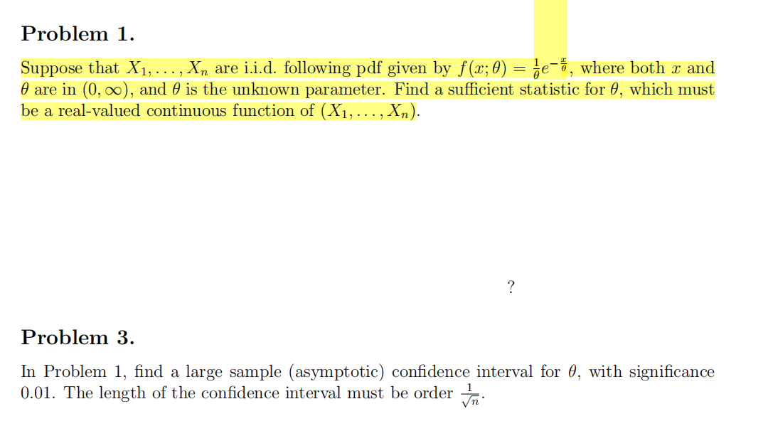 Problem 1.
Suppose that X1, ... , Xn are i.i.d. following pdf given by f(x; 0) = ¿e¯3, where both x and
O are in (0, ∞), and 0 is the unknown parameter. Find a sufficient statistic for 0, which must
be a real-valued continuous function of (X1,. , Xn).
Problem 3.
In Problem 1, find a large sample (asymptotic) confidence interval for 0, with significance
0.01. The length of the confidence interval must be order .
