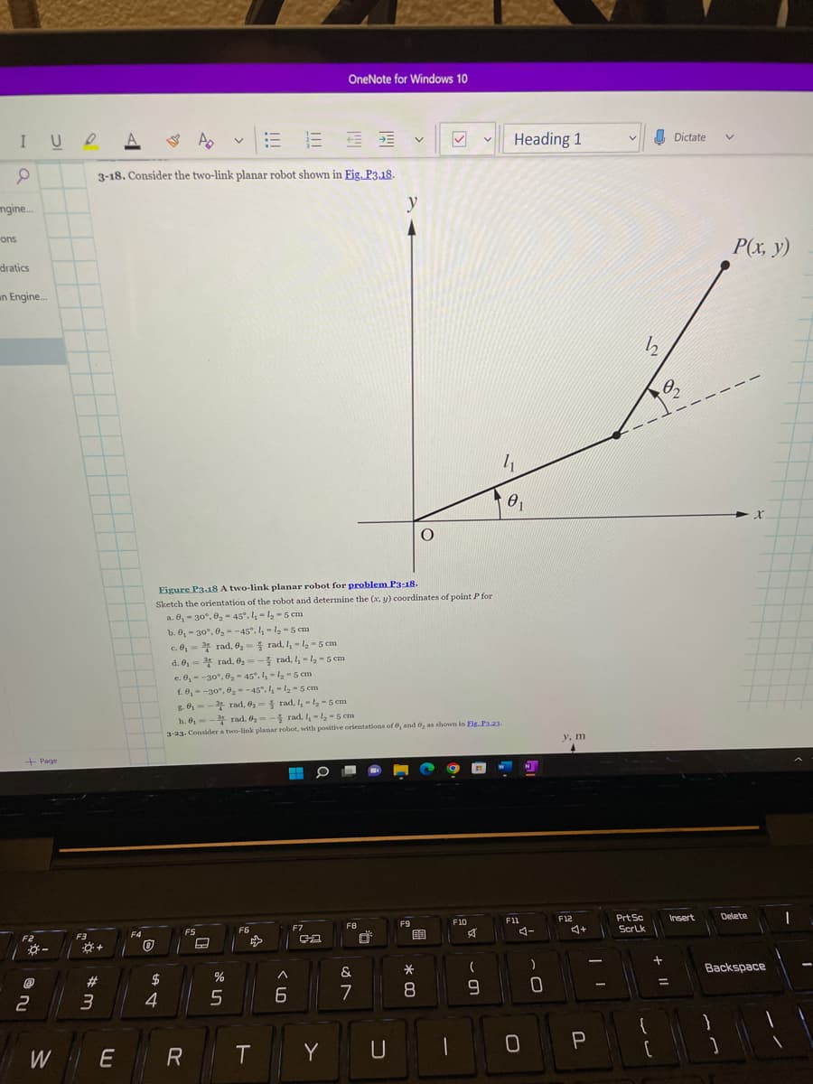 IUDA
0
ngine...
ons
dratics
an Engine....
+ Page
F2
@
ni
2
-
W
F3
#m
3
+
Ap
16 32
3-18. Consider the two-link planar robot shown in Fig. P3.18.
חח
F4
0
$
4
E R
F5
Figure P3.18 A two-link planar robot for problem P3-18.
Sketch the orientation of the robot and determine the (x, y) coordinates of point P for
a. 0, -30°, 0₂-45°. 1₁-1₂-5 cm
A
v
៖ ហ
%
!!!
b. 0, -30°, 0₂-45°.1₁-1₂-5 cm
c. 0,3 rad, 0₂-rad, 1₁-1₂-5 cm
d. 0₁
rad, 0₂- rad, 1₁-4₂-5 cm
c. 0,- -30°, 0₂-45°. 1₁-1₂-5 cm
1.0,- -30°, 0₂-45°. 1₁-1₂-5 cm
8.0₁
rad, 0₂= rad, 1₁-1₂-5 cm
h. 0₁-rad. 0₂=- rad. 1,-1₂-5 cm
3-23. Consider a two-link planar robot, with positive orientations of 6, and 62 as shown in Fig.P3.23-
F6
T
>
6
OneNote for Windows 10
F7
ca
Y
F8
&
7
y
U
V
F9
* 00
O
自
8
F10
A
(
9
Heading 1
41
71
01
F11
0
)
0
y, m
A
F12
4+
P
V
Prt Sc
ScrLk
12
+
{
Dictate
02
=
Insert
31
V
P(x, y)
Delete
X
Backspace
1